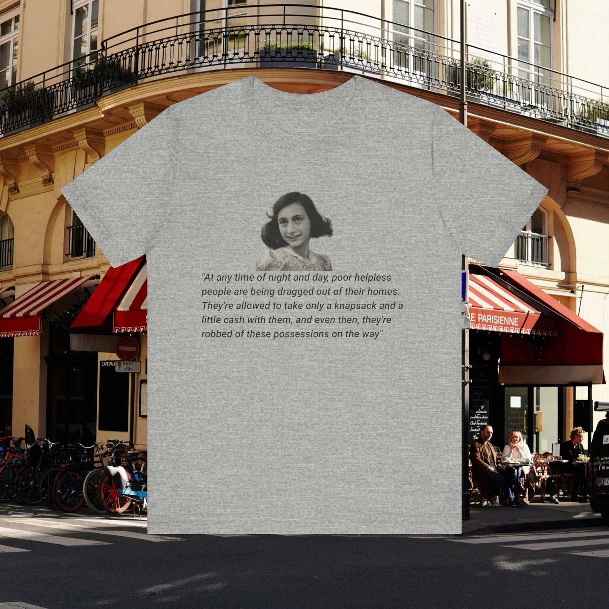 Anne Frank quote on athletic grey tee: At any time of night and day, poor helpless people are being dragged out of their homes. They're allowed to take only a knapsack and a little cash with them, and even then, they're robbed of these possessions on the way.Anne Frank Abductions Quote on grey tee