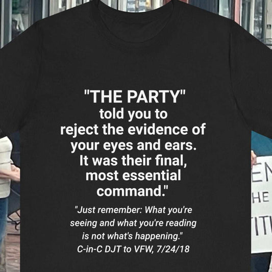 Orwell and Trump quotes on a unisex jersey short sleeve tee in black. The Party told you to reject the evidence of your eyes and ears. It was their final, most essential command.  "Just remember: What you're seeing and what you're reading is not what's happening - DJT